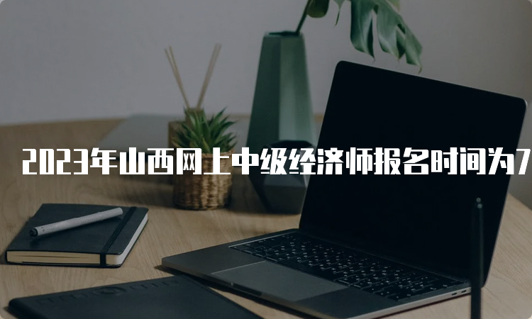 2023年山西网上中级经济师报名时间为7月25日到8月4日