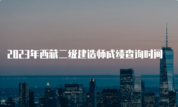 2023年西藏二级建造师成绩查询时间