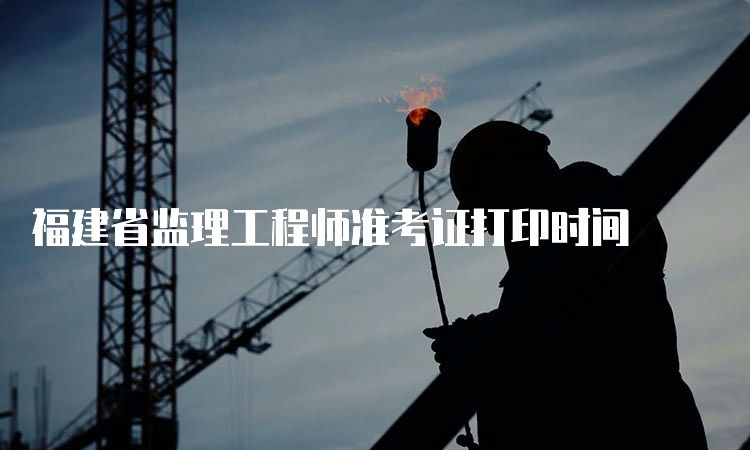 福建省监理工程师准考证打印时间