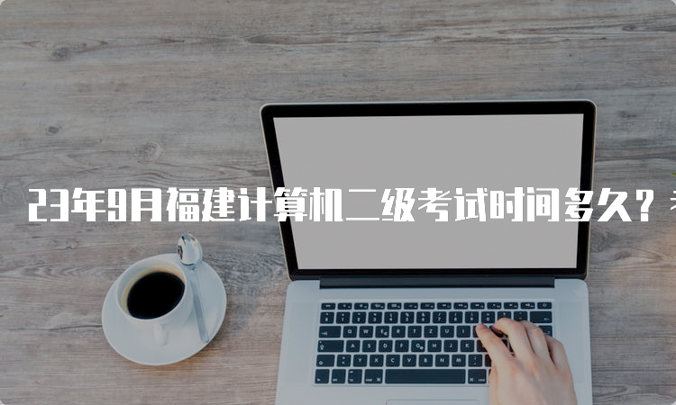 23年9月福建计算机二级考试时间多久？考那些科目？