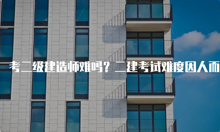 考二级建造师难吗？二建考试难度因人而异