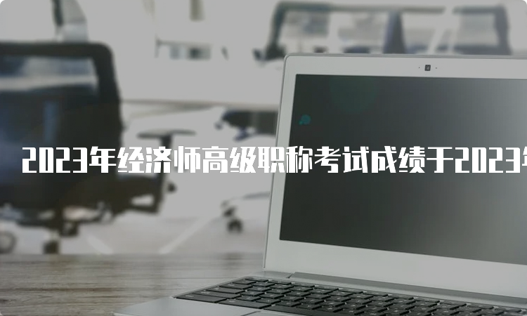 2023年经济师高级职称考试成绩于2023年7月31日公布