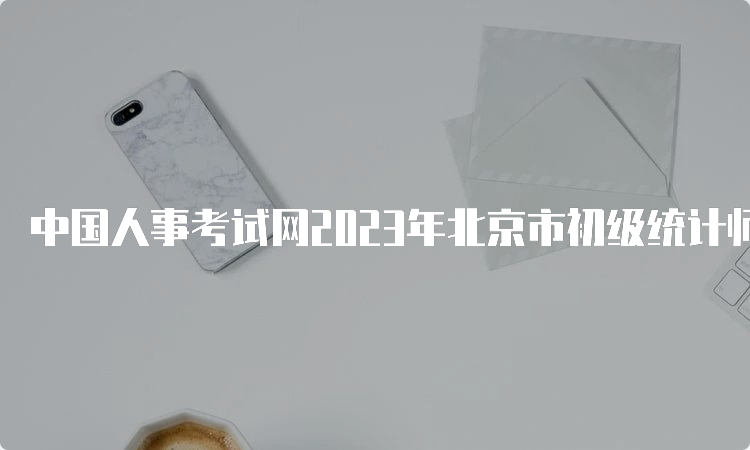 中国人事考试网2023年北京市初级统计师报名入口已开通