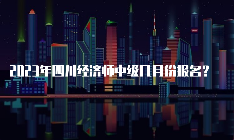 2023年四川经济师中级几月份报名？