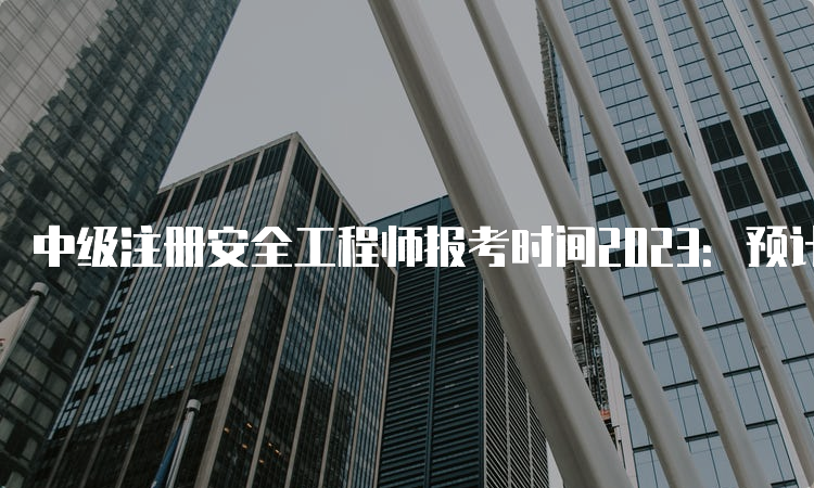 中级注册安全工程师报考时间2023：预计8月中下旬