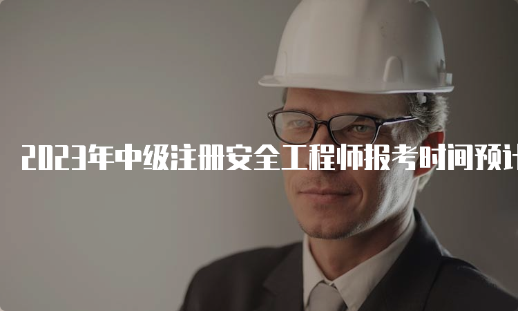 2023年中级注册安全工程师报考时间预计在8月中下旬