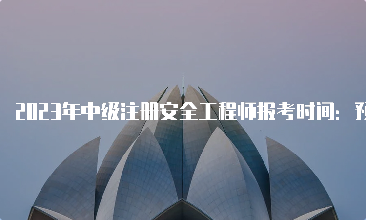 2023年中级注册安全工程师报考时间：预计8月中下旬