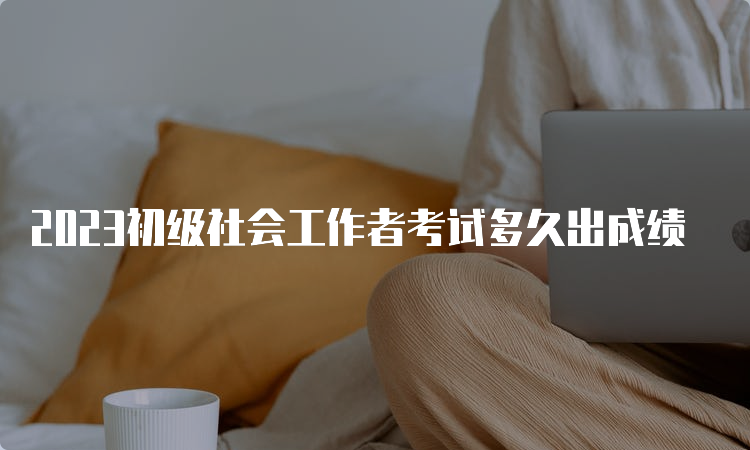 2023初级社会工作者考试多久出成绩