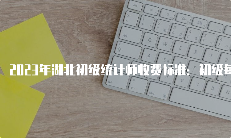 2023年湖北初级统计师收费标准：初级每人每科65元，中级每人每科63元，高级每人每科50元