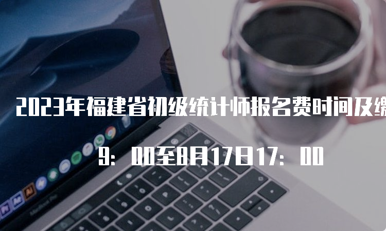 2023年福建省初级统计师报名费时间及缴费方式：8月4日 9：00至8月17日17：00