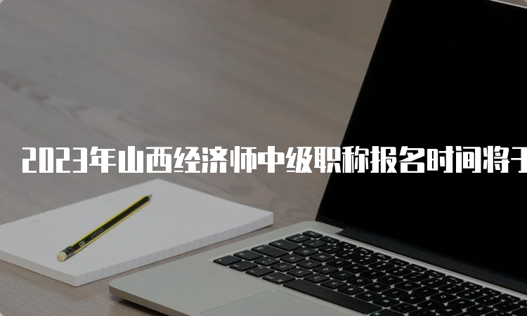 2023年山西经济师中级职称报名时间将于8月4日结束