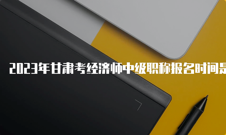 2023年甘肃考经济师中级职称报名时间是什么时候？