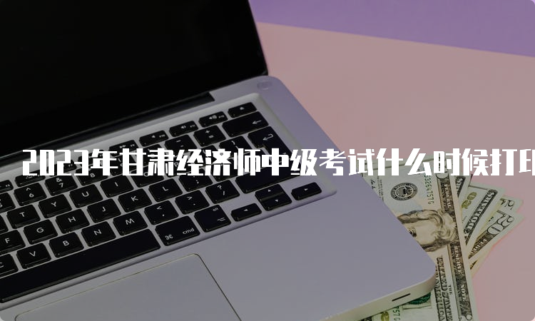 2023年甘肃经济师中级考试什么时候打印准考证