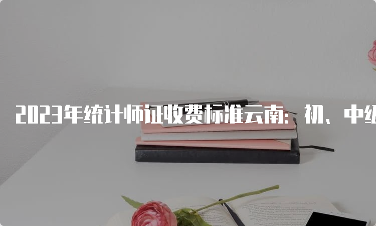 2023年统计师证收费标准云南：初、中级每人每科50元，高级80元/人次