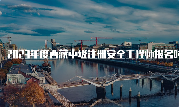 2023年度西藏中级注册安全工程师报名时间公布：8月23日至9月1日