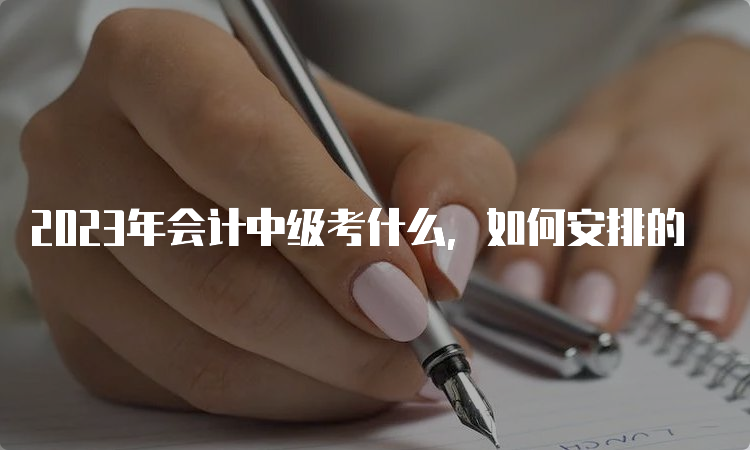 2023年会计中级考什么，如何安排的