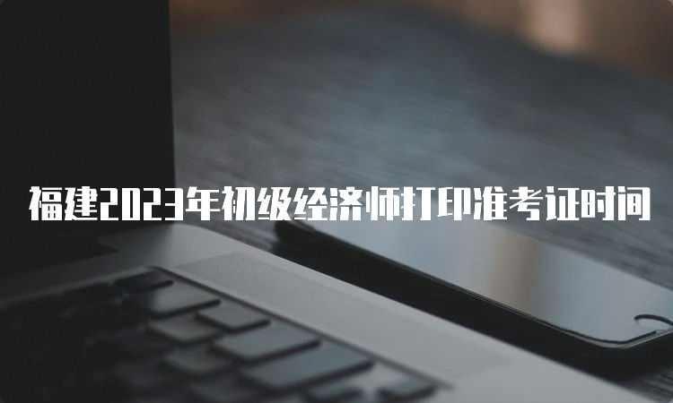 福建2023年初级经济师打印准考证时间