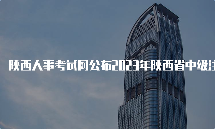 陕西人事考试网公布2023年陕西省中级注册安全工程师报名时间8月18日至28日17:00