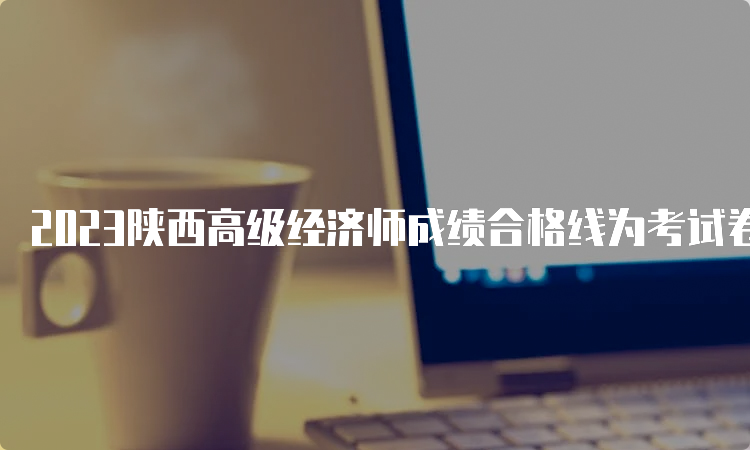 2023陕西高级经济师成绩合格线为考试卷满分的60%