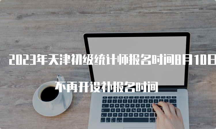 2023年天津初级统计师报名时间8月10日24时截止 不再开设补报名时间