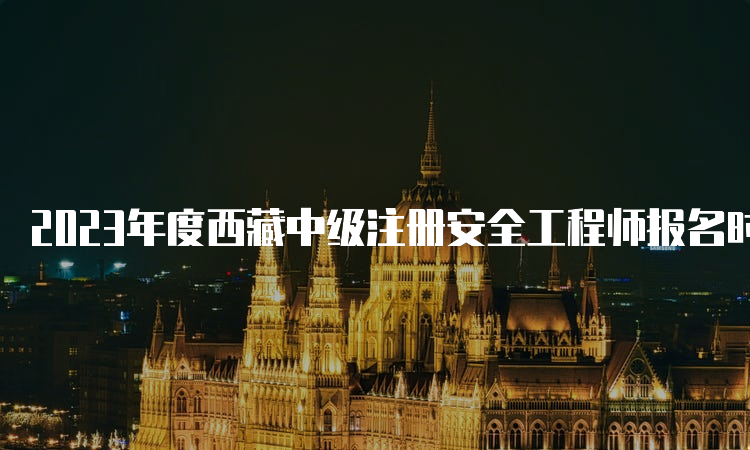 2023年度西藏中级注册安全工程师报名时间:8月23日至9月1日