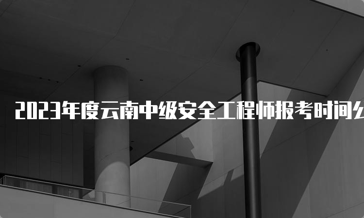 2023年度云南中级安全工程师报考时间公布：8月18日至28日