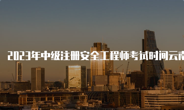 2023年中级注册安全工程师考试时间云南-报名流程、网址