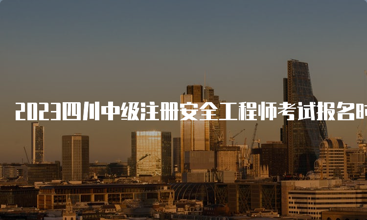 2023四川中级注册安全工程师考试报名时间:8月16日至30日