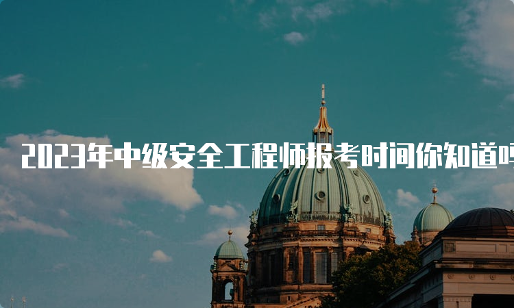 2023年中级安全工程师报考时间你知道吗