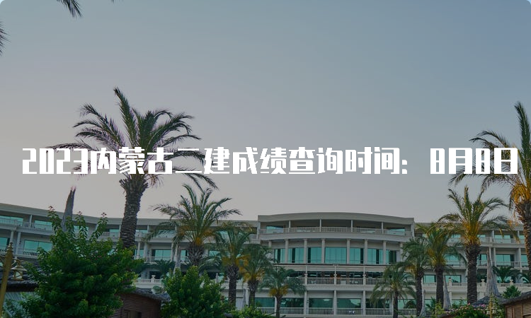 2023内蒙古二建成绩查询时间：8月8日