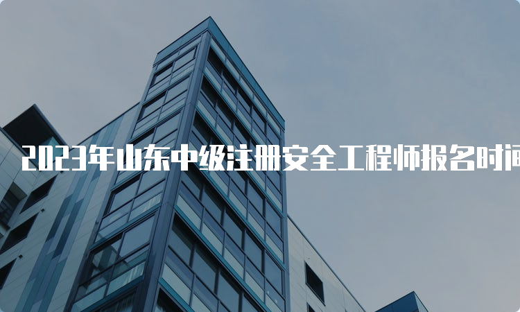 2023年山东中级注册安全工程师报名时间为8月18日至29日