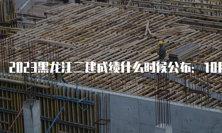 2023黑龙江二建成绩什么时候公布：10月下旬