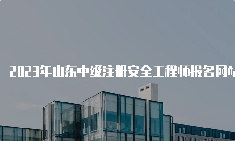 2023年山东中级注册安全工程师报名网站：中国人事考试网