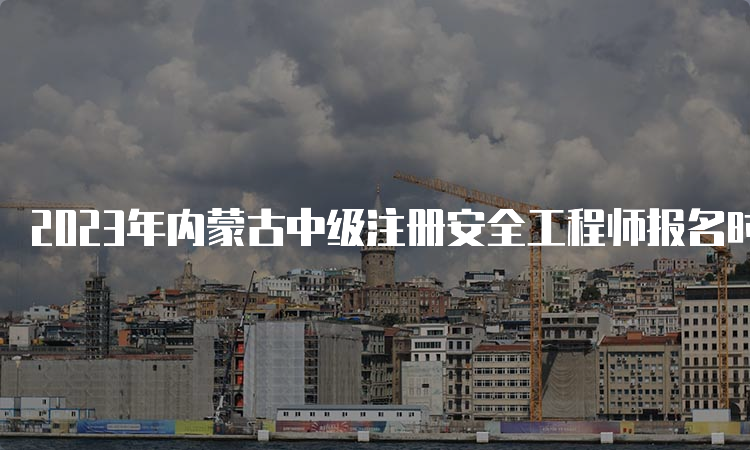 2023年内蒙古中级注册安全工程师报名时间为8月16日至8月31日