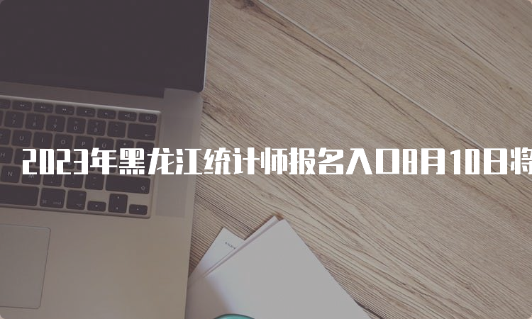 2023年黑龙江统计师报名入口8月10日将关闭