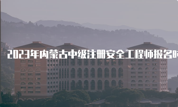 2023年内蒙古中级注册安全工程师报名时间为8月16日至31日