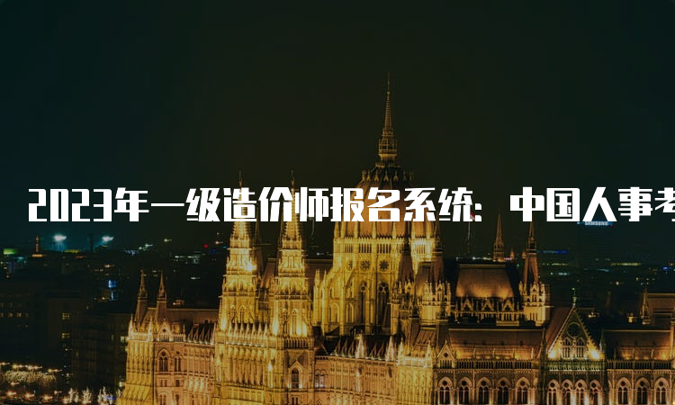 2023年一级造价师报名系统：中国人事考试网