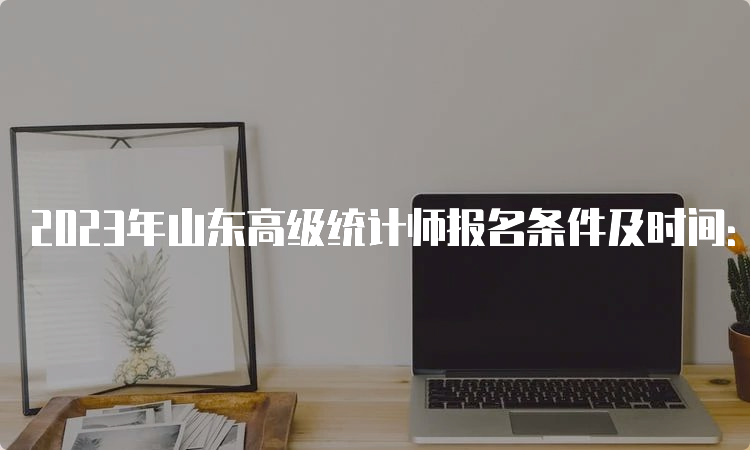 2023年山东高级统计师报名条件及时间：8月11日16∶00截止