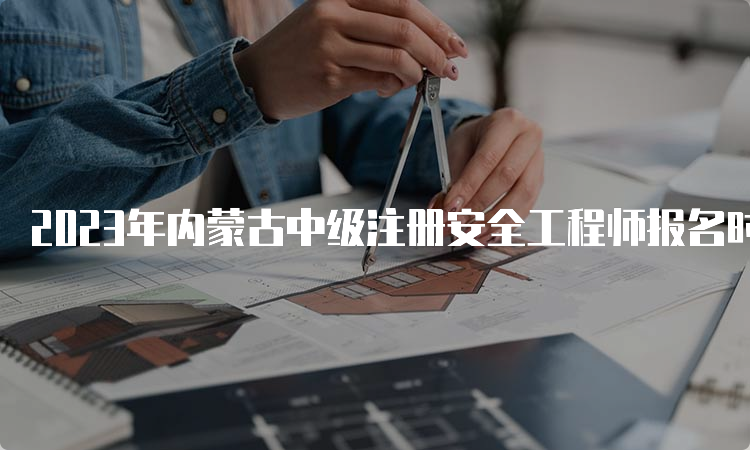 2023年内蒙古中级注册安全工程师报名时间：8月16日至31日