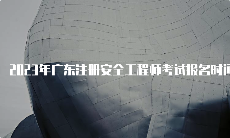 2023年广东注册安全工程师考试报名时间预计在8月中下旬