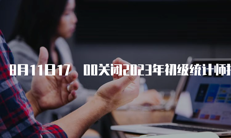 8月11日17﹕00关闭2023年初级统计师报名入口河南