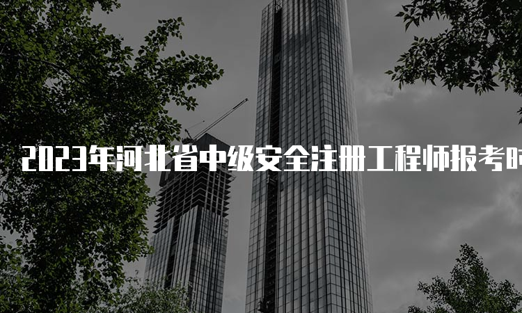 2023年河北省中级安全注册工程师报考时间预计8月中下旬