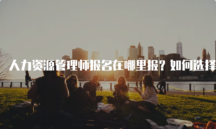 人力资源管理师报名在哪里报？如何选择报名入口？