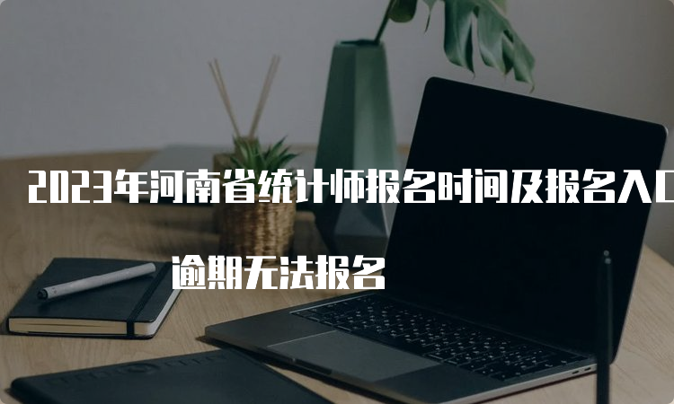 2023年河南省统计师报名时间及报名入口8月11日17:00截止 逾期无法报名