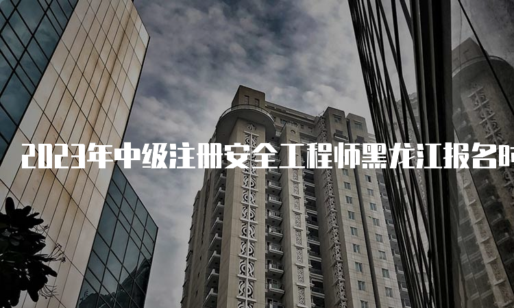 2023年中级注册安全工程师黑龙江报名时间：预计8月中下旬开始