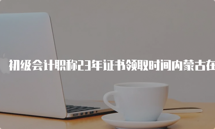 初级会计职称23年证书领取时间内蒙古在年底进行