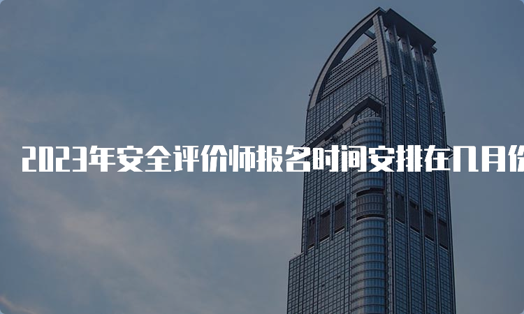 2023年安全评价师报名时间安排在几月份