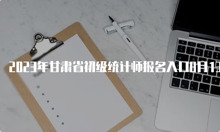 2023年甘肃省初级统计师报名入口8月13日18:00结束