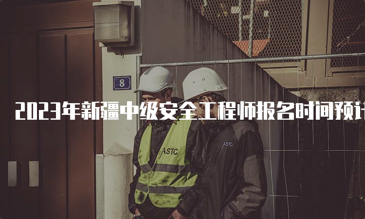 2023年新疆中级安全工程师报名时间预计8月中下旬