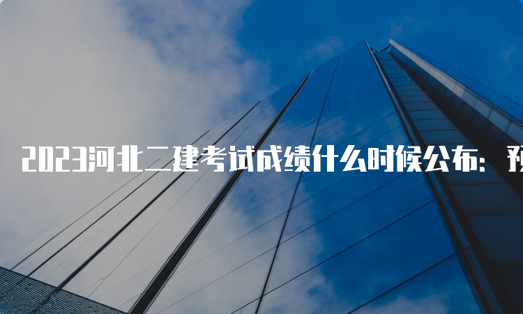 2023河北二建考试成绩什么时候公布：预计8月-9月